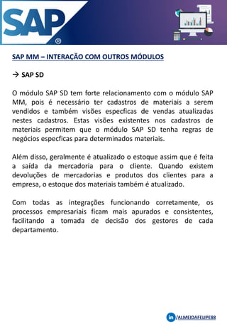 SAP MM – INTERAÇÃO COM OUTROS MÓDULOS
/ALMEIDAFELIPE88
→ SAP SD
O módulo SAP SD tem forte relacionamento com o módulo SAP
MM, pois é necessário ter cadastros de materiais a serem
vendidos e também visões especficas de vendas atualizadas
nestes cadastros. Estas visões existentes nos cadastros de
materiais permitem que o módulo SAP SD tenha regras de
negócios especficas para determinados materiais.
Além disso, geralmente é atualizado o estoque assim que é feita
a saída da mercadoria para o cliente. Quando existem
devoluções de mercadorias e produtos dos clientes para a
empresa, o estoque dos materiais também é atualizado.
Com todas as integrações funcionando corretamente, os
processos empresariais ficam mais apurados e consistentes,
facilitando a tomada de decisão dos gestores de cada
departamento.
 