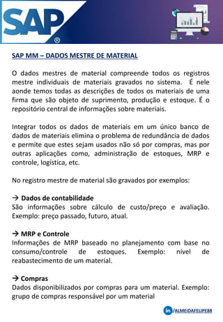 SAP MM – DADOS MESTRE DE MATERIAL
/ALMEIDAFELIPE88
O dados mestres de material compreende todos os registros
mestre individuais de materiais gravados no sistema. É nele
aonde temos todas as descrições de todos os materiais de uma
firma que são objeto de suprimento, produção e estoque. É o
repositório central de informações sobre materiais.
Integrar todos os dados de materiais em um único banco de
dados de materiais elimina o problema de redundância de dados
e permite que estes sejam usados não só por compras, mas por
outras aplicações como, administração de estoques, MRP e
controle, logística, etc.
No registro mestre de material são gravados por exemplos:
→ Dados de contabilidade
São informações sobre cálculo de custo/preço e avaliação.
Exemplo: preço passado, futuro, atual.
→ MRP e Controle
Informações de MRP baseado no planejamento com base no
consumo/controle de estoques. Exemplo: nível de
reabastecimento de um material.
→ Compras
Dados disponibilizados por compras para um material. Exemplo:
grupo de compras responsável por um material
 