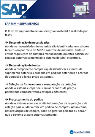 SAP MM – SUPRIMENTOS
/ALMEIDAFELIPE88
O fluxo de suprimento de um serviço ou material é realizado por
fases:
→ Determinação de necessidades
Aonde as necessidades de materiais são identificadas nos setores
técnicos ou por meio do MRP e controle de materiais. Pode-se
entrar requisições de compras manualmente ou estas podem ser
geradas automaticamente pelo sistema de MRP e controle.
→ Determinação de fontes
Aonde o componente compras ajuda identificar as fontes de
suprimento potenciais baseado em pedidos anteriores e acordos
de aquisição a longo prazo existentes.
→ Seleção de fornecedores e comparação de cotações
Aonde o sistema é capaz de simular cenários de preços,
permitindo comparar várias cotações diferentes.
→ Processamento do pedido
Aonde o sistema compras aceita informações da requisição e da
cotação para ajudar a criar um pedido de compras. Assim como
nas requisições de compra, pode-se gerar os pedidos ou deixar
que o sistema os gere automaticamente.
 