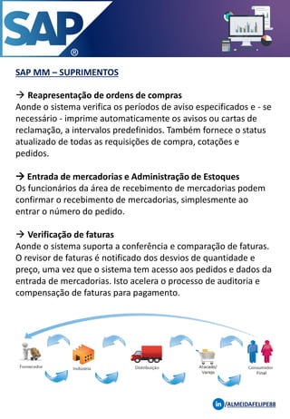 SAP MM – SUPRIMENTOS
/ALMEIDAFELIPE88
→ Reapresentação de ordens de compras
Aonde o sistema verifica os períodos de aviso especificados e - se
necessário - imprime automaticamente os avisos ou cartas de
reclamação, a intervalos predefinidos. Também fornece o status
atualizado de todas as requisições de compra, cotações e
pedidos.
→ Entrada de mercadorias e Administração de Estoques
Os funcionários da área de recebimento de mercadorias podem
confirmar o recebimento de mercadorias, simplesmente ao
entrar o número do pedido.
→ Verificação de faturas
Aonde o sistema suporta a conferência e comparação de faturas.
O revisor de faturas é notificado dos desvios de quantidade e
preço, uma vez que o sistema tem acesso aos pedidos e dados da
entrada de mercadorias. Isto acelera o processo de auditoria e
compensação de faturas para pagamento.
 