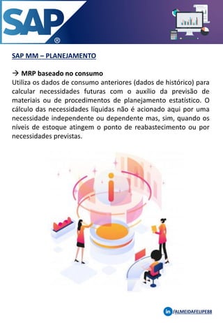 SAP MM – PLANEJAMENTO
/ALMEIDAFELIPE88
→ MRP baseado no consumo
Utiliza os dados de consumo anteriores (dados de histórico) para
calcular necessidades futuras com o auxílio da previsão de
materiais ou de procedimentos de planejamento estatístico. O
cálculo das necessidades líquidas não é acionado aqui por uma
necessidade independente ou dependente mas, sim, quando os
níveis de estoque atingem o ponto de reabastecimento ou por
necessidades previstas.
 