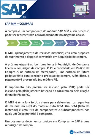 SAP MM – COMPRAS
/ALMEIDAFELIPE88
A compra é um componente do módulo SAP MM e seu processo
pode ser representado aproximadamente no diagrama abaixo.
O MRP (planejamento de recursos materiais) cria uma proposta
de suprimento e depois é convertido em Requisição de compra.
A próxima etapa é atribuir uma fonte à Requisição de Compra e
liberar a Requisição de Compra. O PR é convertido em Pedido de
Compra e, na entrada de mercadorias, uma entrada de fatura
pode ser feita para concluir o processo de compra. Além disso, o
pagamento é processado (no módulo FI).
O suprimento não precisa ser iniciado pelo MRP, pode ser
iniciado pelo planejamento baseado no consumo ou pela criação
direta de PR ou PO.
O MRP é uma função do sistema para determinar os requisitos
de material no nível do material e do BoM. Um BoM (Lista de
materiais) é uma lista de componentes e subcomponentes nos
quais um único material é composto.
Um dos meros documentos básicos em Compras no SAP é uma
requisição de compra.
 