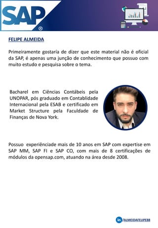 FELIPE ALMEIDA
/ALMEIDAFELIPE88
Primeiramente gostaría de dizer que este material não é oficial
da SAP, é apenas uma junção de conhecimento que possuo com
muito estudo e pesquisa sobre o tema.
Bacharel em Ciências Contábeis pela
UNOPAR, pós graduado em Contablidade
Internacional pela ESAB e certificado em
Market Structure pela Faculdade de
Finanças de Nova York.
Possuo experiênciade mais de 10 anos em SAP com expertise em
SAP MM, SAP FI e SAP CO, com mais de 8 certificações de
módulos da opensap.com, atuando na área desde 2008.
 