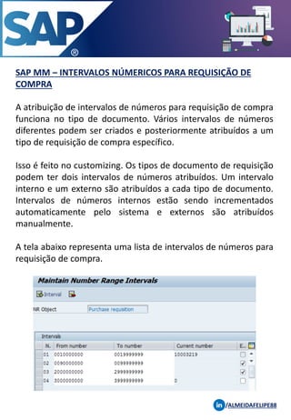 SAP MM – INTERVALOS NÚMERICOS PARA REQUISIÇÃO DE
COMPRA
/ALMEIDAFELIPE88
A atribuição de intervalos de números para requisição de compra
funciona no tipo de documento. Vários intervalos de números
diferentes podem ser criados e posteriormente atribuídos a um
tipo de requisição de compra específico.
Isso é feito no customizing. Os tipos de documento de requisição
podem ter dois intervalos de números atribuídos. Um intervalo
interno e um externo são atribuídos a cada tipo de documento.
Intervalos de números internos estão sendo incrementados
automaticamente pelo sistema e externos são atribuídos
manualmente.
A tela abaixo representa uma lista de intervalos de números para
requisição de compra.
 