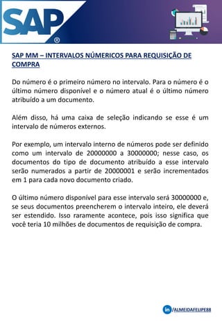SAP MM – INTERVALOS NÚMERICOS PARA REQUISIÇÃO DE
COMPRA
/ALMEIDAFELIPE88
Do número é o primeiro número no intervalo. Para o número é o
último número disponível e o número atual é o último número
atribuído a um documento.
Além disso, há uma caixa de seleção indicando se esse é um
intervalo de números externos.
Por exemplo, um intervalo interno de números pode ser definido
como um intervalo de 20000000 a 30000000; nesse caso, os
documentos do tipo de documento atribuído a esse intervalo
serão numerados a partir de 20000001 e serão incrementados
em 1 para cada novo documento criado.
O último número disponível para esse intervalo será 30000000 e,
se seus documentos preencherem o intervalo inteiro, ele deverá
ser estendido. Isso raramente acontece, pois isso significa que
você teria 10 milhões de documentos de requisição de compra.
 