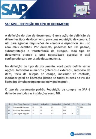 SAP MM – DEFINIÇÃO DO TIPO DE DOCUMENTO
/ALMEIDAFELIPE88
A definição do tipo de documento é uma ação de definição de
diferentes tipos de documento para uma requisição de compra. É
útil para agrupar requisições de compra e especificar seu uso
com mais detalhes. Por exemplo, podemos ter PRs padrão,
subcontratação e transferência de estoque. Todo tipo de
documento atende a uma necessidade especial e está
configurado para ser usado dessa maneira.
Na definição do tipo de documento, você pode definir várias
opções. Intervalos numéricos (internos e externos), intervalo de
itens, tecla de seleção de campo, indicador de controle,
indicador geral de liberação (define se todos os itens no PR são
liberados simultaneamente ou individualmente).
O tipo de documento padrão Requisição de compra no SAP é
definido em todas as instalações como NB.
 