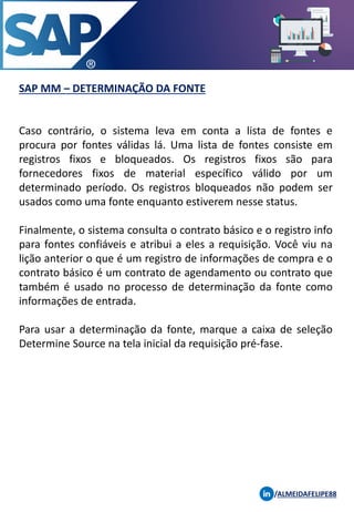 SAP MM – DETERMINAÇÃO DA FONTE
/ALMEIDAFELIPE88
Caso contrário, o sistema leva em conta a lista de fontes e
procura por fontes válidas lá. Uma lista de fontes consiste em
registros fixos e bloqueados. Os registros fixos são para
fornecedores fixos de material específico válido por um
determinado período. Os registros bloqueados não podem ser
usados ​​como uma fonte enquanto estiverem nesse status.
Finalmente, o sistema consulta o contrato básico e o registro info
para fontes confiáveis ​​e atribui a eles a requisição. Você viu na
lição anterior o que é um registro de informações de compra e o
contrato básico é um contrato de agendamento ou contrato que
também é usado no processo de determinação da fonte como
informações de entrada.
Para usar a determinação da fonte, marque a caixa de seleção
Determine Source na tela inicial da requisição pré-fase.
 