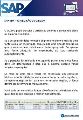 SAP MM – ATRIBUIÇÃO DE ORIGEM
/ALMEIDAFELIPE88
O sistema pode executar a atribuição de fonte em segundo plano
ou em primeiro plano.
Se a pesquisa for feita no modo de primeiro plano e mais de uma
fonte válida for encontrada, será exibida uma lista de seleção na
qual o usuário deve selecionar a fonte apropriada. Se apenas
uma fonte adequada for encontrada, ela será atribuída
automaticamente.
Se a pesquisa for realizada em segundo plano, uma única fonte
deve ser determinada e para que o sistema execute várias
funções na pesquisa.
Se mais de uma fonte válida for encontrada em contratos
básicos, a fonte válida exclusiva será a do fornecedor regular e,
se nenhum registro for para um fornecedor regular, a fonte
deverá ser determinada manualmente.
Você pode ver como duas fontes são oferecidas pelo sistema, das
quais temos que escolher a melhor manualmente.
 