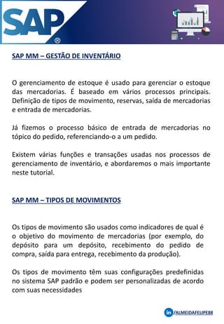 SAP MM – GESTÃO DE INVENTÁRIO
/ALMEIDAFELIPE88
O gerenciamento de estoque é usado para gerenciar o estoque
das mercadorias. É baseado em vários processos principais.
Definição de tipos de movimento, reservas, saída de mercadorias
e entrada de mercadorias.
Já fizemos o processo básico de entrada de mercadorias no
tópico do pedido, referenciando-o a um pedido.
Existem várias funções e transações usadas nos processos de
gerenciamento de inventário, e abordaremos o mais importante
neste tutorial.
SAP MM – TIPOS DE MOVIMENTOS
Os tipos de movimento são usados ​​como indicadores de qual é
o objetivo do movimento de mercadorias (por exemplo, do
depósito para um depósito, recebimento do pedido de
compra, saída para entrega, recebimento da produção).
Os tipos de movimento têm suas configurações predefinidas
no sistema SAP padrão e podem ser personalizadas de acordo
com suas necessidades
 
