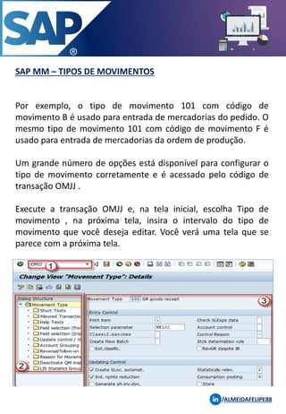 SAP MM – TIPOS DE MOVIMENTOS
/ALMEIDAFELIPE88
Por exemplo, o tipo de movimento 101 com código de
movimento B é usado para entrada de mercadorias do pedido. O
mesmo tipo de movimento 101 com código de movimento F é
usado para entrada de mercadorias da ordem de produção.
Um grande número de opções está disponível para configurar o
tipo de movimento corretamente e é acessado pelo código de
transação OMJJ .
Execute a transação OMJJ e, na tela inicial, escolha Tipo de
movimento , na próxima tela, insira o intervalo do tipo de
movimento que você deseja editar. Você verá uma tela que se
parece com a próxima tela.
 