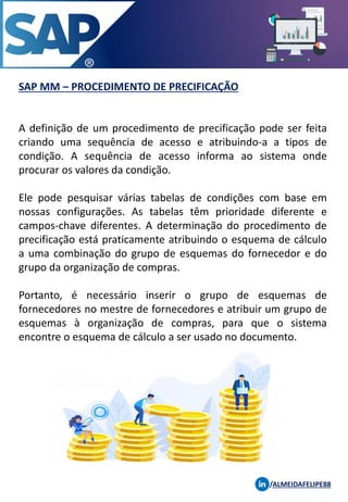 SAP MM – PROCEDIMENTO DE PRECIFICAÇÃO
/ALMEIDAFELIPE88
A definição de um procedimento de precificação pode ser feita
criando uma sequência de acesso e atribuindo-a a tipos de
condição. A sequência de acesso informa ao sistema onde
procurar os valores da condição.
Ele pode pesquisar várias tabelas de condições com base em
nossas configurações. As tabelas têm prioridade diferente e
campos-chave diferentes. A determinação do procedimento de
precificação está praticamente atribuindo o esquema de cálculo
a uma combinação do grupo de esquemas do fornecedor e do
grupo da organização de compras.
Portanto, é necessário inserir o grupo de esquemas de
fornecedores no mestre de fornecedores e atribuir um grupo de
esquemas à organização de compras, para que o sistema
encontre o esquema de cálculo a ser usado no documento.
 