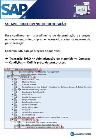 SAP MM – PROCEDIMENTO DE PRECIFICAÇÃO
/ALMEIDAFELIPE88
Para configurar um procedimento de determinação de preços
nos documentos de compras, é necessário acessar os recursos de
personalização.
Caminho IMG para as funções disponíveis:
→ Transação SPRO => Administração de materiais => Compras
=> Condições => Definir preço determ.process
 