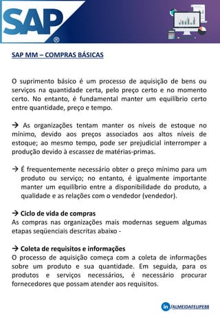 SAP MM – COMPRAS BÁSICAS
/ALMEIDAFELIPE88
O suprimento básico é um processo de aquisição de bens ou
serviços na quantidade certa, pelo preço certo e no momento
certo. No entanto, é fundamental manter um equilíbrio certo
entre quantidade, preço e tempo.
→ As organizações tentam manter os níveis de estoque no
mínimo, devido aos preços associados aos altos níveis de
estoque; ao mesmo tempo, pode ser prejudicial interromper a
produção devido à escassez de matérias-primas.
→ É frequentemente necessário obter o preço mínimo para um
produto ou serviço; no entanto, é igualmente importante
manter um equilíbrio entre a disponibilidade do produto, a
qualidade e as relações com o vendedor (vendedor).
→ Ciclo de vida de compras
As compras nas organizações mais modernas seguem algumas
etapas seqüenciais descritas abaixo -
→ Coleta de requisitos e informações
O processo de aquisição começa com a coleta de informações
sobre um produto e sua quantidade. Em seguida, para os
produtos e serviços necessários, é necessário procurar
fornecedores que possam atender aos requisitos.
 