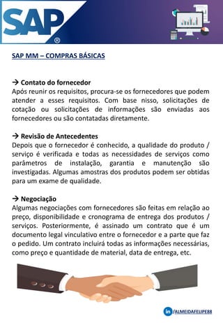 SAP MM – COMPRAS BÁSICAS
/ALMEIDAFELIPE88
→ Contato do fornecedor
Após reunir os requisitos, procura-se os fornecedores que podem
atender a esses requisitos. Com base nisso, solicitações de
cotação ou solicitações de informações são enviadas aos
fornecedores ou são contatadas diretamente.
→ Revisão de Antecedentes
Depois que o fornecedor é conhecido, a qualidade do produto /
serviço é verificada e todas as necessidades de serviços como
parâmetros de instalação, garantia e manutenção são
investigadas. Algumas amostras dos produtos podem ser obtidas
para um exame de qualidade.
→ Negociação
Algumas negociações com fornecedores são feitas em relação ao
preço, disponibilidade e cronograma de entrega dos produtos /
serviços. Posteriormente, é assinado um contrato que é um
documento legal vinculativo entre o fornecedor e a parte que faz
o pedido. Um contrato incluirá todas as informações necessárias,
como preço e quantidade de material, data de entrega, etc.
 