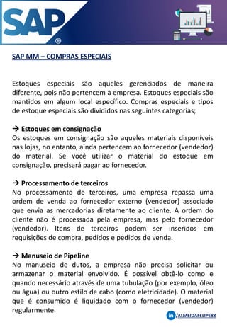 SAP MM – COMPRAS ESPECIAIS
/ALMEIDAFELIPE88
Estoques especiais são aqueles gerenciados de maneira
diferente, pois não pertencem à empresa. Estoques especiais são
mantidos em algum local específico. Compras especiais e tipos
de estoque especiais são divididos nas seguintes categorias;
→ Estoques em consignação
Os estoques em consignação são aqueles materiais disponíveis
nas lojas, no entanto, ainda pertencem ao fornecedor (vendedor)
do material. Se você utilizar o material do estoque em
consignação, precisará pagar ao fornecedor.
→ Processamento de terceiros
No processamento de terceiros, uma empresa repassa uma
ordem de venda ao fornecedor externo (vendedor) associado
que envia as mercadorias diretamente ao cliente. A ordem do
cliente não é processada pela empresa, mas pelo fornecedor
(vendedor). Itens de terceiros podem ser inseridos em
requisições de compra, pedidos e pedidos de venda.
→ Manuseio de Pipeline
No manuseio de dutos, a empresa não precisa solicitar ou
armazenar o material envolvido. É possível obtê-lo como e
quando necessário através de uma tubulação (por exemplo, óleo
ou água) ou outro estilo de cabo (como eletricidade). O material
que é consumido é liquidado com o fornecedor (vendedor)
regularmente.
 