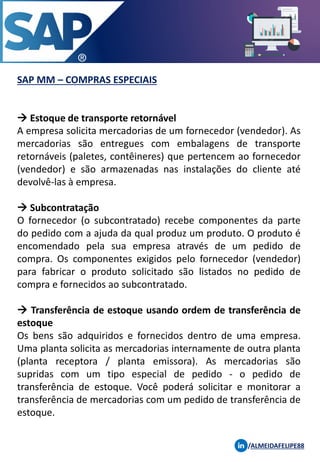 SAP MM – COMPRAS ESPECIAIS
/ALMEIDAFELIPE88
→ Estoque de transporte retornável
A empresa solicita mercadorias de um fornecedor (vendedor). As
mercadorias são entregues com embalagens de transporte
retornáveis ​​(paletes, contêineres) que pertencem ao fornecedor
(vendedor) e são armazenadas nas instalações do cliente até
devolvê-las à empresa.
→ Subcontratação
O fornecedor (o subcontratado) recebe componentes da parte
do pedido com a ajuda da qual produz um produto. O produto é
encomendado pela sua empresa através de um pedido de
compra. Os componentes exigidos pelo fornecedor (vendedor)
para fabricar o produto solicitado são listados no pedido de
compra e fornecidos ao subcontratado.
→ Transferência de estoque usando ordem de transferência de
estoque
Os bens são adquiridos e fornecidos dentro de uma empresa.
Uma planta solicita as mercadorias internamente de outra planta
(planta receptora / planta emissora). As mercadorias são
supridas com um tipo especial de pedido - o pedido de
transferência de estoque. Você poderá solicitar e monitorar a
transferência de mercadorias com um pedido de transferência de
estoque.
 