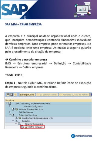 SAP MM – CRIAR EMPRESA
/ALMEIDAFELIPE88
A empresa é a principal unidade organizacional após o cliente,
que incorpora demonstrações contábeis financeiras individuais
de várias empresas. Uma empresa pode ter muitas empresas. No
SAP, é opcional criar uma empresa. As etapas a seguir o guiarão
pelo procedimento de criação da empresa.
→ Caminho para criar empresa
IMG ⇒ Estrutura empresarial ⇒ Definição ⇒ Contabilidade
financeira ⇒ Definir empresa
TCode: OX15
Etapa 1 - Na tela Exibir IMG, selecione Definir ícone de execução
da empresa seguindo o caminho acima.
 
