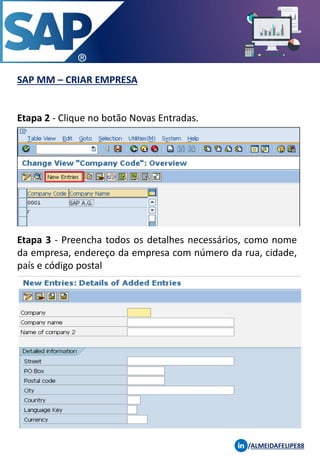SAP MM – CRIAR EMPRESA
/ALMEIDAFELIPE88
Etapa 2 - Clique no botão Novas Entradas.
Etapa 3 - Preencha todos os detalhes necessários, como nome
da empresa, endereço da empresa com número da rua, cidade,
país e código postal
 