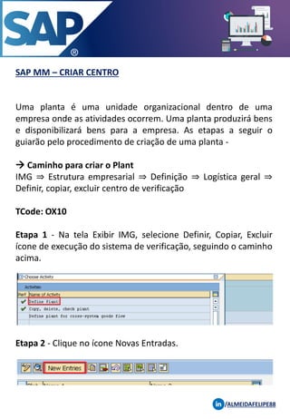 SAP MM – CRIAR CENTRO
/ALMEIDAFELIPE88
Uma planta é uma unidade organizacional dentro de uma
empresa onde as atividades ocorrem. Uma planta produzirá bens
e disponibilizará bens para a empresa. As etapas a seguir o
guiarão pelo procedimento de criação de uma planta -
→ Caminho para criar o Plant
IMG ⇒ Estrutura empresarial ⇒ Definição ⇒ Logística geral ⇒
Definir, copiar, excluir centro de verificação
TCode: OX10
Etapa 1 - Na tela Exibir IMG, selecione Definir, Copiar, Excluir
ícone de execução do sistema de verificação, seguindo o caminho
acima.
Etapa 2 - Clique no ícone Novas Entradas.
 