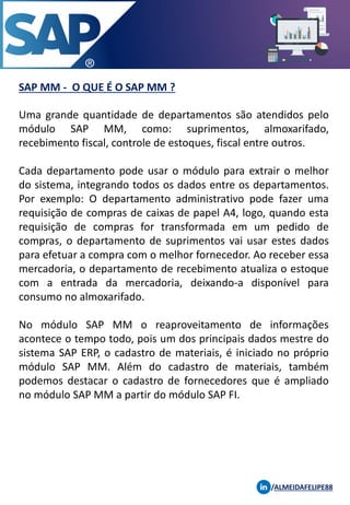 SAP MM - O QUE É O SAP MM ?
Uma grande quantidade de departamentos são atendidos pelo
módulo SAP MM, como: suprimentos, almoxarifado,
recebimento fiscal, controle de estoques, fiscal entre outros.
Cada departamento pode usar o módulo para extrair o melhor
do sistema, integrando todos os dados entre os departamentos.
Por exemplo: O departamento administrativo pode fazer uma
requisição de compras de caixas de papel A4, logo, quando esta
requisição de compras for transformada em um pedido de
compras, o departamento de suprimentos vai usar estes dados
para efetuar a compra com o melhor fornecedor. Ao receber essa
mercadoria, o departamento de recebimento atualiza o estoque
com a entrada da mercadoria, deixando-a disponível para
consumo no almoxarifado.
No módulo SAP MM o reaproveitamento de informações
acontece o tempo todo, pois um dos principais dados mestre do
sistema SAP ERP, o cadastro de materiais, é iniciado no próprio
módulo SAP MM. Além do cadastro de materiais, também
podemos destacar o cadastro de fornecedores que é ampliado
no módulo SAP MM a partir do módulo SAP FI.
/ALMEIDAFELIPE88
 