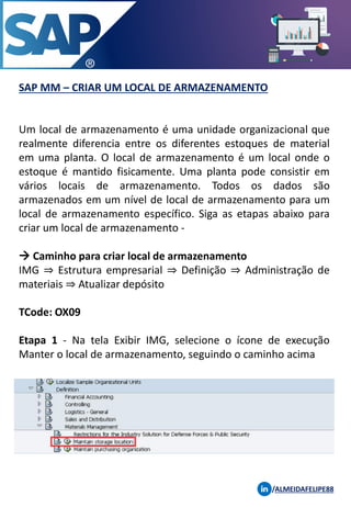 SAP MM – CRIAR UM LOCAL DE ARMAZENAMENTO
/ALMEIDAFELIPE88
Um local de armazenamento é uma unidade organizacional que
realmente diferencia entre os diferentes estoques de material
em uma planta. O local de armazenamento é um local onde o
estoque é mantido fisicamente. Uma planta pode consistir em
vários locais de armazenamento. Todos os dados são
armazenados em um nível de local de armazenamento para um
local de armazenamento específico. Siga as etapas abaixo para
criar um local de armazenamento -
→ Caminho para criar local de armazenamento
IMG ⇒ Estrutura empresarial ⇒ Definição ⇒ Administração de
materiais ⇒ Atualizar depósito
TCode: OX09
Etapa 1 - Na tela Exibir IMG, selecione o ícone de execução
Manter o local de armazenamento, seguindo o caminho acima
 