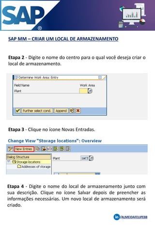 SAP MM – CRIAR UM LOCAL DE ARMAZENAMENTO
/ALMEIDAFELIPE88
Etapa 2 - Digite o nome do centro para o qual você deseja criar o
local de armazenamento.
Etapa 3 - Clique no ícone Novas Entradas.
Etapa 4 - Digite o nome do local de armazenamento junto com
sua descrição. Clique no ícone Salvar depois de preencher as
informações necessárias. Um novo local de armazenamento será
criado.
 