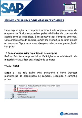 SAP MM – CRIAR UMA ORGANIZAÇÃO DE COMPRAS
/ALMEIDAFELIPE88
Uma organização de compras é uma unidade organizacional da
empresa ou fábrica responsável pelas atividades de compras de
acordo com os requisitos. É responsável por compras externas.
Uma organização de compras pode ser específica de uma planta
ou empresa. Siga as etapas abaixo para criar uma organização de
compras -
→ Caminho para criar organização de compras
IMG ⇒ Estrutura empresarial ⇒ Definição ⇒ Administração de
materiais ⇒ Atualizar organização de compras
TCode: OX08
Etapa 1 - Na tela Exibir IMG, selecione o ícone Executar
manutenção da organização de compras, seguindo o caminho
acima.
 