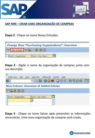 SAP MM – CRIAR UMA ORGANIZAÇÃO DE COMPRAS
/ALMEIDAFELIPE88
Etapa 2 - Clique no ícone Novas Entradas.
Etapa 3 - Digite o nome da organização de compras junto com
sua descrição.
Etapa 4 - Clique no ícone Salvar após preencher as informações
necessárias. Uma nova organização de compras será criada.
 