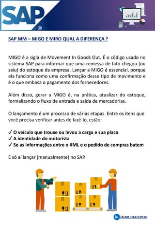 SAP MM – MIGO E MIRO QUAL A DIFERENÇA ?
/ALMEIDAFELIPE88
MIGO é a sigla de Movement In Goods Out. É o código usado no
sistema SAP para informar que uma remessa de fato chegou (ou
saiu) do estoque da empresa. Lançar a MIGO é essencial, porque
ela funciona como uma confirmação desse tipo de movimento e
é o que embasa o pagamento dos fornecedores.
Além disso, gerar a MIGO é, na prática, atualizar do estoque,
formalizando o fluxo de entrada e saída de mercadorias.
O lançamento é um processo de várias etapas. Entre os itens que
você precisa verificar antes de fazê-lo, estão:
✓ O veículo que trouxe ou levou a carga e sua placa
✓ A identidade do motorista
✓ Se as informações entre o XML e o pedido de compras batem
E só aí lançar (manualmente) no SAP.
 