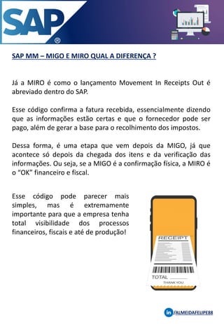SAP MM – MIGO E MIRO QUAL A DIFERENÇA ?
/ALMEIDAFELIPE88
Já a MIRO é como o lançamento Movement In Receipts Out é
abreviado dentro do SAP.
Esse código confirma a fatura recebida, essencialmente dizendo
que as informações estão certas e que o fornecedor pode ser
pago, além de gerar a base para o recolhimento dos impostos.
Dessa forma, é uma etapa que vem depois da MIGO, já que
acontece só depois da chegada dos itens e da verificação das
informações. Ou seja, se a MIGO é a confirmação física, a MIRO é
o “OK” financeiro e fiscal.
Esse código pode parecer mais
simples, mas é extremamente
importante para que a empresa tenha
total visibilidade dos processos
financeiros, fiscais e até de produção!
 