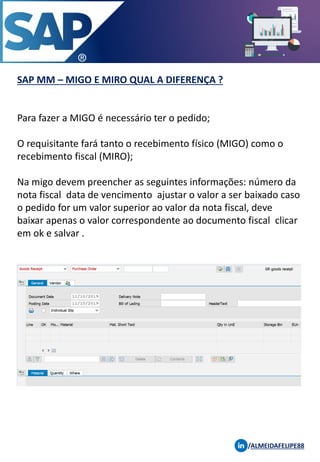 SAP MM – MIGO E MIRO QUAL A DIFERENÇA ?
/ALMEIDAFELIPE88
Para fazer a MIGO é necessário ter o pedido;
O requisitante fará tanto o recebimento físico (MIGO) como o
recebimento fiscal (MIRO);
Na migo devem preencher as seguintes informações: número da
nota fiscal data de vencimento ajustar o valor a ser baixado caso
o pedido for um valor superior ao valor da nota fiscal, deve
baixar apenas o valor correspondente ao documento fiscal clicar
em ok e salvar .
 