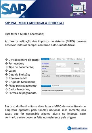 SAP MM – MIGO E MIRO QUAL A DIFERENÇA ?
/ALMEIDAFELIPE88
Para fazer a MIRO é necessário;
Ao fazer a validação dos impostos no sistema (MIRO), deve-se
observar todos os campos conforme o documento fiscal:
→ Divisão (centro de custo);
→ Fornecedor;
→ Tipo de documento;
→ Valor;
→ Data de Emissão;
→ Número da NF;
→ Grupo de Mercadoria;
→ Prazo para pagamento;
→ Dados bancários;
→ Formas de pagamento.
Em caso do Brasil mão se deve fazer a MIRO de notas fiscais de
empresas optantes pelo simples nacional, mas somente nos
casos que for necessário alguma ajuste no imposto, caso
contrario a miro deve ser feita normalmente pela origem.
 