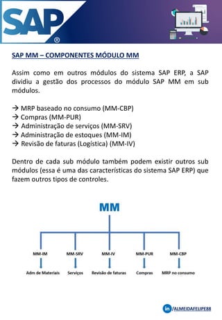 SAP MM – COMPONENTES MÓDULO MM
Assim como em outros módulos do sistema SAP ERP, a SAP
dividiu a gestão dos processos do módulo SAP MM em sub
módulos.
→ MRP baseado no consumo (MM-CBP)
→ Compras (MM-PUR)
→ Administração de serviços (MM-SRV)
→ Administração de estoques (MM-IM)
→ Revisão de faturas (Logística) (MM-IV)
Dentro de cada sub módulo também podem existir outros sub
módulos (essa é uma das características do sistema SAP ERP) que
fazem outros tipos de controles.
/ALMEIDAFELIPE88
 