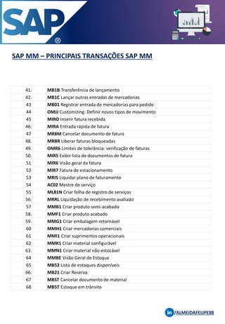 SAP MM – PRINCIPAIS TRANSAÇÕES SAP MM
/ALMEIDAFELIPE88
41. MB1B Transferência de lançamento
42. MB1C Lançar outras entradas de mercadorias
43 MB01 Registrar entrada de mercadorias para pedido
44 OMJJ Customizing: Definir novos tipos de movimento
45 MIRO Inserir fatura recebida
46. MIRA Entrada rápida de fatura
47 MR8M Cancelar documento de fatura
48. MRBR Liberar faturas bloqueadas
49. OMR6 Limites de tolerância: verificação de faturas
50. MIR5 Exibir lista de documentos de fatura
51 MIR6 Visão geral da fatura
52 MIR7 Fatura de estacionamento
53 MRIS Liquidar plano de faturamento
54 AC02 Mestre de serviço
55 ML81N Criar folha de registro de serviços
56. MRRL Liquidação de recebimento avaliado
57 MMB1 Criar produto semi-acabado
58. MMF1 Criar produto acabado
59. MMG1 Criar embalagem retornável
60 MMH1 Criar mercadorias comerciais
61 MMI1 Criar suprimentos operacionais
62 MMK1 Criar material configurável
63. MMN1 Criar material não estocável
64 MMBE Visão Geral de Estoque
65 MB52 Lista de estoques disponíveis
66. MB21 Criar Reserva
67 MBST Cancelar documento de material
68 MB5T Estoque em trânsito
 
