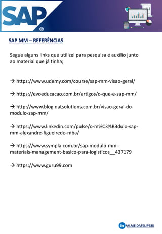 SAP MM – REFERÊNCIAS
/ALMEIDAFELIPE88
Segue alguns links que utilizei para pesquisa e auxílio junto
ao material que já tinha;
→ https://www.udemy.com/course/sap-mm-visao-geral/
→ https://evoeducacao.com.br/artigos/o-que-e-sap-mm/
→ http://www.blog.natsolutions.com.br/visao-geral-do-
modulo-sap-mm/
→ https://www.linkedin.com/pulse/o-m%C3%B3dulo-sap-
mm-alexandre-figueiredo-mba/
→ https://www.sympla.com.br/sap-modulo-mm--
materials-management-basico-para-logisticos__437179
→ https://www.guru99.com
 