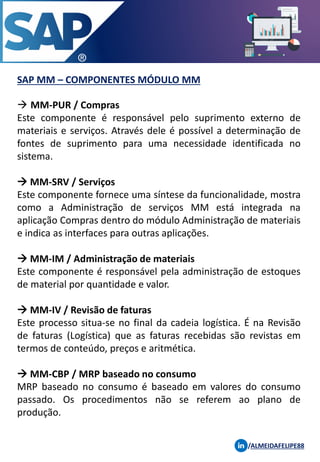 SAP MM – COMPONENTES MÓDULO MM
→ MM-PUR / Compras
Este componente é responsável pelo suprimento externo de
materiais e serviços. Através dele é possível a determinação de
fontes de suprimento para uma necessidade identificada no
sistema.
→ MM-SRV / Serviços
Este componente fornece uma síntese da funcionalidade, mostra
como a Administração de serviços MM está integrada na
aplicação Compras dentro do módulo Administração de materiais
e indica as interfaces para outras aplicações.
→ MM-IM / Administração de materiais
Este componente é responsável pela administração de estoques
de material por quantidade e valor.
→ MM-IV / Revisão de faturas
Este processo situa-se no final da cadeia logística. É na Revisão
de faturas (Logística) que as faturas recebidas são revistas em
termos de conteúdo, preços e aritmética.
→ MM-CBP / MRP baseado no consumo
MRP baseado no consumo é baseado em valores do consumo
passado. Os procedimentos não se referem ao plano de
produção.
/ALMEIDAFELIPE88
 