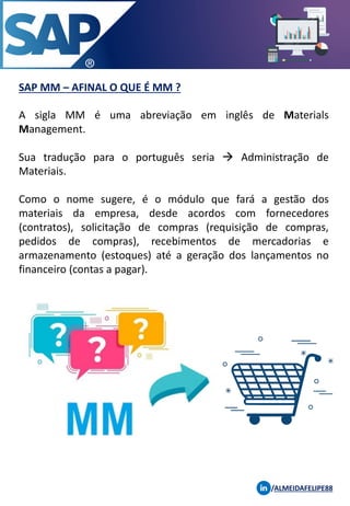 SAP MM – AFINAL O QUE É MM ?
A sigla MM é uma abreviação em inglês de Materials
Management.
Sua tradução para o português seria → Administração de
Materiais.
Como o nome sugere, é o módulo que fará a gestão dos
materiais da empresa, desde acordos com fornecedores
(contratos), solicitação de compras (requisição de compras,
pedidos de compras), recebimentos de mercadorias e
armazenamento (estoques) até a geração dos lançamentos no
financeiro (contas a pagar).
/ALMEIDAFELIPE88
 