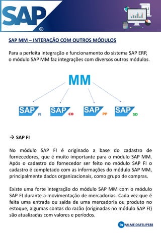SAP MM – INTERAÇÃO COM OUTROS MÓDULOS
Para a perfeita integração e funcionamento do sistema SAP ERP,
o módulo SAP MM faz integrações com diversos outros módulos.
/ALMEIDAFELIPE88
→ SAP FI
No módulo SAP FI é originado a base do cadastro de
fornecedores, que é muito importante para o módulo SAP MM.
Após o cadastro do fornecedor ser feito no módulo SAP FI o
cadastro é completado com as informações do módulo SAP MM,
principalmente dados organizacionais, como grupo de compras.
Existe uma forte integração do módulo SAP MM com o módulo
SAP FI durante a movimentação de mercadorias. Cada vez que é
feita uma entrada ou saída de uma mercadoria ou produto no
estoque, algumas contas do razão (originadas no módulo SAP FI)
são atualizadas com valores e períodos.
 