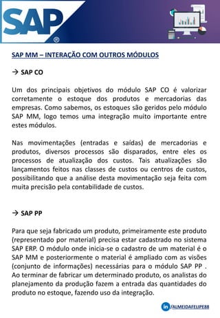 SAP MM – INTERAÇÃO COM OUTROS MÓDULOS
/ALMEIDAFELIPE88
→ SAP CO
Um dos principais objetivos do módulo SAP CO é valorizar
corretamente o estoque dos produtos e mercadorias das
empresas. Como sabemos, os estoques são geridos pelo módulo
SAP MM, logo temos uma integração muito importante entre
estes módulos.
Nas movimentações (entradas e saídas) de mercadorias e
produtos, diversos processos são disparados, entre eles os
processos de atualização dos custos. Tais atualizações são
lançamentos feitos nas classes de custos ou centros de custos,
possibilitando que a análise desta movimentação seja feita com
muita precisão pela contabilidade de custos.
→ SAP PP
Para que seja fabricado um produto, primeiramente este produto
(representado por material) precisa estar cadastrado no sistema
SAP ERP. O módulo onde inicia-se o cadastro de um material é o
SAP MM e posteriormente o material é ampliado com as visões
(conjunto de informações) necessárias para o módulo SAP PP .
Ao terminar de fabricar um determinado produto, os analistas do
planejamento da produção fazem a entrada das quantidades do
produto no estoque, fazendo uso da integração.
 
