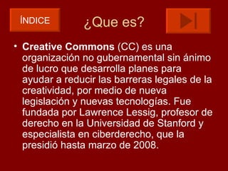 ÍNDICE        ¿Que es?
• Creative Commons (CC) es una
  organización no gubernamental sin ánimo
  de lucro que desarrolla planes para
  ayudar a reducir las barreras legales de la
  creatividad, por medio de nueva
  legislación y nuevas tecnologías. Fue
  fundada por Lawrence Lessig, profesor de
  derecho en la Universidad de Stanford y
  especialista en ciberderecho, que la
  presidió hasta marzo de 2008.
 
