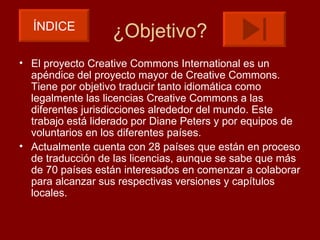 ÍNDICE
                  ¿Objetivo?
• El proyecto Creative Commons International es un
  apéndice del proyecto mayor de Creative Commons.
  Tiene por objetivo traducir tanto idiomática como
  legalmente las licencias Creative Commons a las
  diferentes jurisdicciones alrededor del mundo. Este
  trabajo está liderado por Diane Peters y por equipos de
  voluntarios en los diferentes países.
• Actualmente cuenta con 28 países que están en proceso
  de traducción de las licencias, aunque se sabe que más
  de 70 países están interesados en comenzar a colaborar
  para alcanzar sus respectivas versiones y capítulos
  locales.
 
