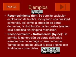 ÍNDICE           Ejemplos
• Reconocimiento (by): Se permite cualquier
  explotación de la obra, incluyendo una finalidad
  comercial, así como la creación de obras
  derivadas, la distribución de las cuales también
  está permitida sin ninguna restricción.
• Reconocimiento - NoComercial (by-nc): Se
  permite la generación de obras derivadas
  siempre que no se haga un uso comercial.
  Tampoco se puede utilizar la obra original con
  finalidades comerciales.
 