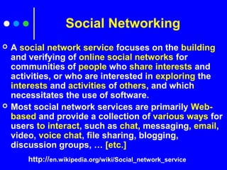 Social Networking
 A social network service focuses on the building
and verifying of online social networks for
communities of people who share interests and
activities, or who are interested in exploring the
interests and activities of others, and which
necessitates the use of software.
 Most social network services are primarily Web-
based and provide a collection of various ways for
users to interact, such as chat, messaging, email,
video, voice chat, file sharing, blogging,
discussion groups, … [etc.]
http://en.wikipedia.org/wiki/Social_network_service
 