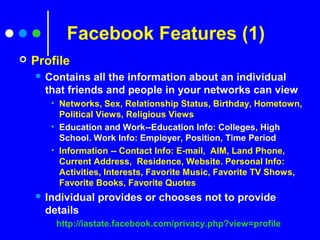 Facebook Features (1)
 Profile
 Contains all the information about an individual
that friends and people in your networks can view
• Networks, Sex, Relationship Status, Birthday, Hometown,
Political Views, Religious Views
• Education and Work--Education Info: Colleges, High
School. Work Info: Employer, Position, Time Period
• Information -- Contact Info: E-mail, AIM, Land Phone,
Current Address, Residence, Website. Personal Info:
Activities, Interests, Favorite Music, Favorite TV Shows,
Favorite Books, Favorite Quotes
 Individual provides or chooses not to provide
details
http://iastate.facebook.com/privacy.php?view=profile
 