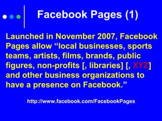Facebook Pages (1)
http://www.facebook.com/FacebookPages
Launched in November 2007, Facebook
Pages allow “local businesses, sports
teams, artists, films, brands, public
figures, non-profits [, libraries] [, XYZ]
and other business organizations to
have a presence on Facebook.”
 