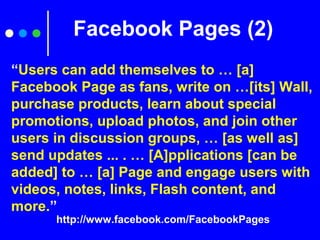 Facebook Pages (2)
http://www.facebook.com/FacebookPages
“Users can add themselves to … [a]
Facebook Page as fans, write on …[its] Wall,
purchase products, learn about special
promotions, upload photos, and join other
users in discussion groups, … [as well as]
send updates ... . … [A]pplications [can be
added] to … [a] Page and engage users with
videos, notes, links, Flash content, and
more.”
 