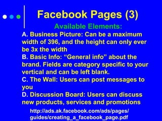 Available Elements:
A. Business Picture: Can be a maximum
width of 396, and the height can only ever
be 3x the width
B. Basic Info: “General info” about the
brand. Fields are category specific to your
vertical and can be left blank.
C. The Wall: Users can post messages to
you
D. Discussion Board: Users can discuss
new products, services and promotions
Facebook Pages (3)
http://ads.ak.facebook.com/ads/pages/
guides/creating_a_facebook_page.pdf
 