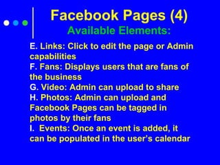 E. Links: Click to edit the page or Admin
capabilities
F. Fans: Displays users that are fans of
the business
G. Video: Admin can upload to share
H. Photos: Admin can upload and
Facebook Pages can be tagged in
photos by their fans
I. Events: Once an event is added, it
can be populated in the user’s calendar
Facebook Pages (4)
Available Elements:
 