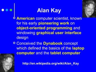 Alan Kay
 American computer scientist, known
for his early pioneering work on
object-oriented programming and
windowing graphical user interface
design
 Conceived the Dynabook concept
which defined the basics of the laptop
computer and the tablet computer
http://en.wikipedia.org/wiki/Alan_Kay
 