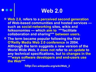 Web 2.0
 Web 2.0, refers to a perceived second generation
of Web-based communities and hosted services —
such as social-networking sites, wikis and
folksonomies — which aim to ***facilitate
collaboration and sharing*** between users.
 The term became popular following the first
O'Reilly Media Web 2.0 conference in 2004.
Although the term suggests a new version of the
World Wide Web, it does not refer to an update to
any technical specifications, but to changes in the
***ways software developers and end-users use
the Web***
http://en.wikipedia.org/wiki/Web_2
 